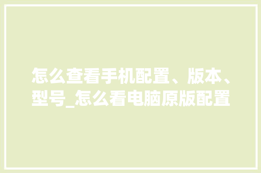 怎么查看手机配置、版本、型号_怎么看电脑原版配置参数表 操作系统