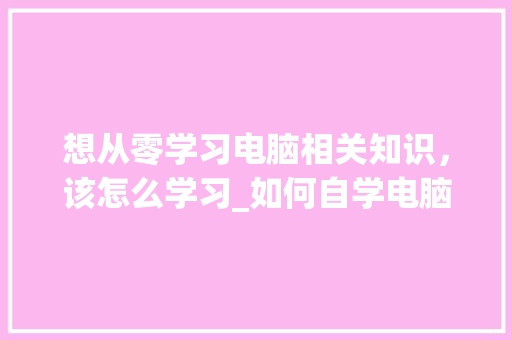想从零学习电脑相关知识，该怎么学习_如何自学电脑基础知识视频 网络技术