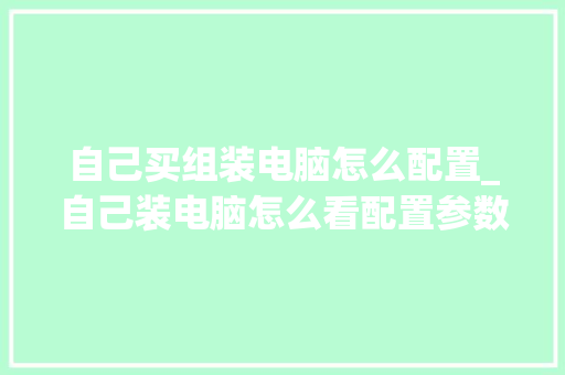 自己买组装电脑怎么配置_自己装电脑怎么看配置参数