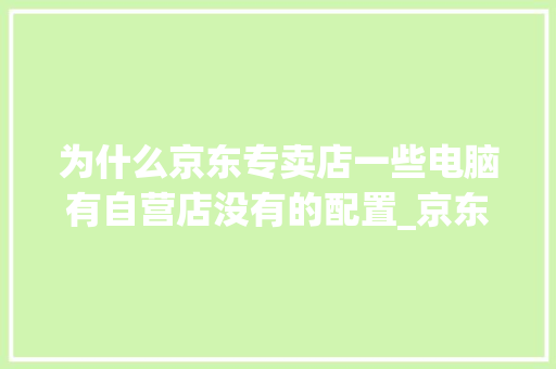 为什么京东专卖店一些电脑有自营店没有的配置_京东怎么看装电脑配置信息