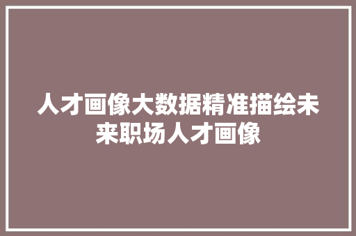 人才画像大数据精准描绘未来职场人才画像 网络技术