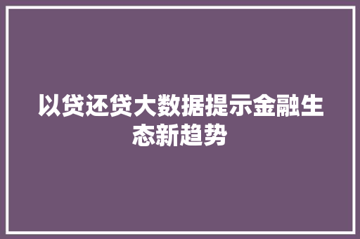 以贷还贷大数据提示金融生态新趋势 以贷还贷大数据提示金融生态新趋势