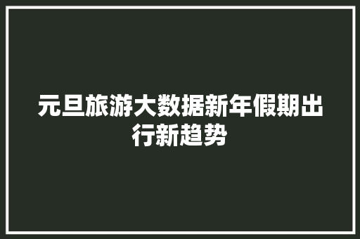 元旦旅游大数据新年假期出行新趋势 操作系统