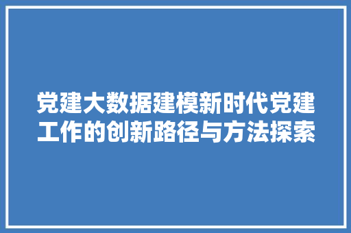 党建大数据建模新时代党建工作的创新路径与方法探索 网络技术