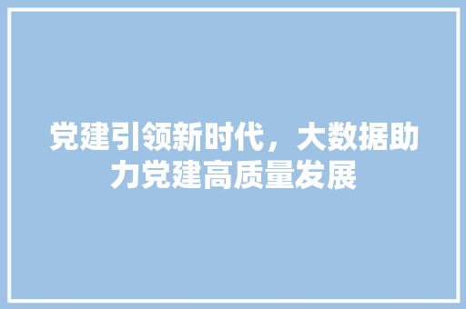 党建引领新时代,大数据助力党建高质量发展 网络技术 党建引领新时代,大数据助力党建高质量发展 网络技术