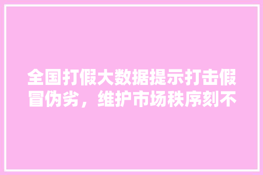 全国打假大数据提示打击假冒伪劣，维护市场秩序刻不容缓 网络技术