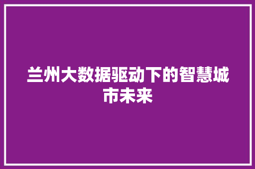 兰州大数据驱动下的智慧城市未来 兰州大数据驱动下的智慧城市未来
