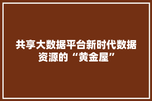 共享大数据平台新时代数据资源的“黄金屋” 共享大数据平台新时代数据资源的“黄金屋”