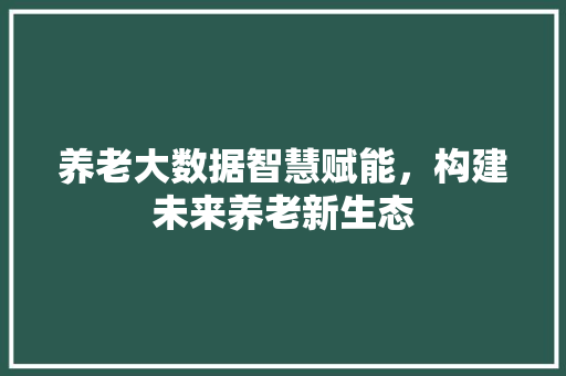 养老大数据智慧赋能，构建未来养老新生态
