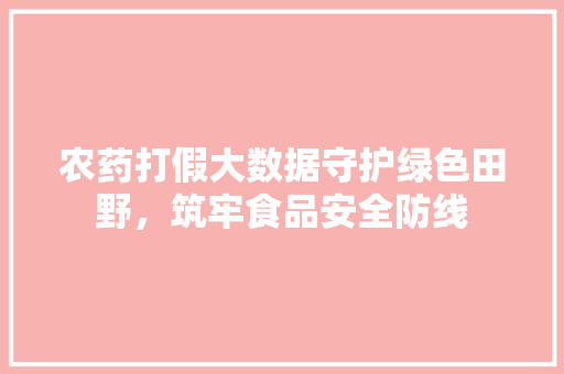 农药打假大数据守护绿色田野，筑牢食品安全防线