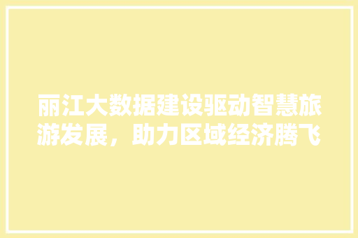 丽江大数据建设驱动智慧旅游发展,助力区域经济腾飞 丽江大数据建设驱动智慧旅游发展,助力区域经济腾飞