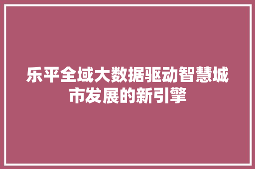 乐平全域大数据驱动智慧城市发展的新引擎 乐平全域大数据驱动智慧城市发展的新引擎