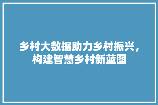 乡村大数据助力乡村振兴，构建智慧乡村新蓝图