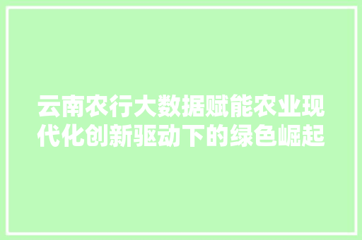 云南农行大数据赋能农业现代化创新驱动下的绿色崛起 云南农行大数据赋能农业现代化创新驱动下的绿色崛起