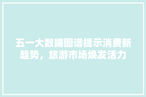 五一大数据图谱提示消费新趋势，旅游市场焕发活力