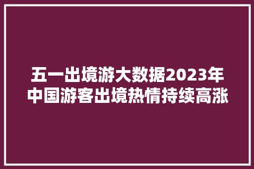 五一出境游大数据2023年中国游客出境热情持续高涨