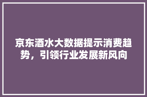 京东酒水大数据提示消费趋势，引领行业发展新风向