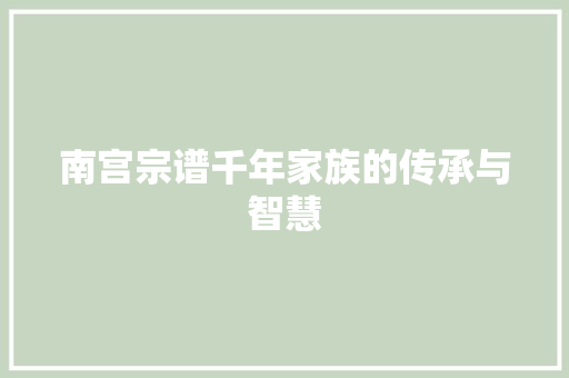 南宫宗谱千年家族的传承与智慧 电脑基础 南宫宗谱千年家族的传承与智慧 电脑基础