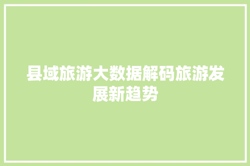 县域旅游大数据解码旅游发展新趋势 县域旅游大数据解码旅游发展新趋势
