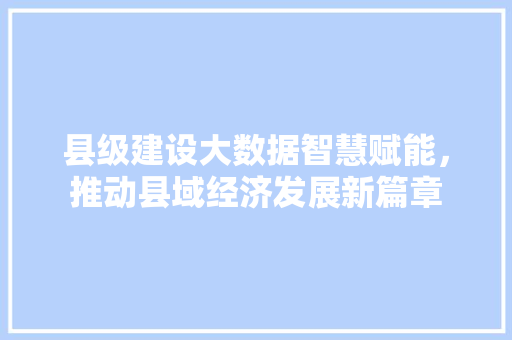 县级建设大数据智慧赋能,推动县域经济发展新篇章 县级建设大数据智慧赋能,推动县域经济发展新篇章