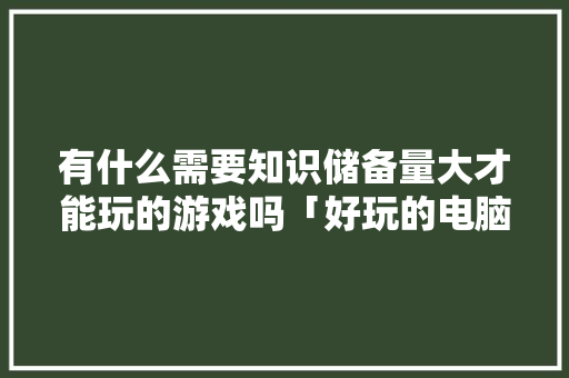 有什么需要知识储备量大才能玩的游戏吗「好玩的电脑基础知识游戏有哪些」 网络技术 有什么需要知识储备量大才能玩的游戏吗「好玩的电脑基础知识游戏有哪些」 有什么需要知识储备量大才能玩的游戏吗「好玩的电脑基础知识游戏有哪些」 网络技术