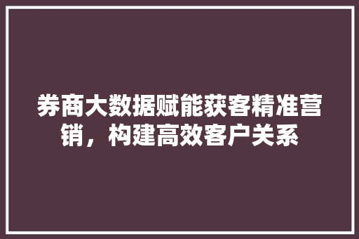 券商大数据赋能获客精准营销，构建高效客户关系