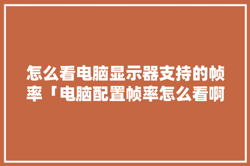 怎么看电脑显示器支持的帧率「电脑配置帧率怎么看啊多少帧」 电脑故障维修 怎么看电脑显示器支持的帧率「电脑配置帧率怎么看啊多少帧」 怎么看电脑显示器支持的帧率「电脑配置帧率怎么看啊多少帧」 电脑故障维修