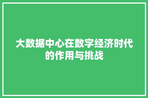 大数据中心在数字经济时代的作用与挑战 大数据中心在数字经济时代的作用与挑战