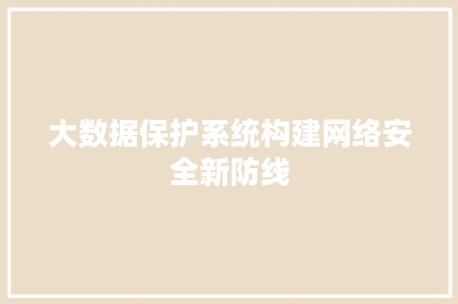 大数据保护系统构建网络安全新防线 网络技术 大数据保护系统构建网络安全新防线 网络技术
