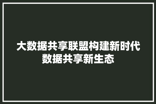 大数据共享联盟构建新时代数据共享新生态 大数据共享联盟构建新时代数据共享新生态