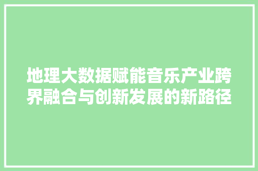地理大数据赋能音乐产业跨界融合与创新发展的新路径