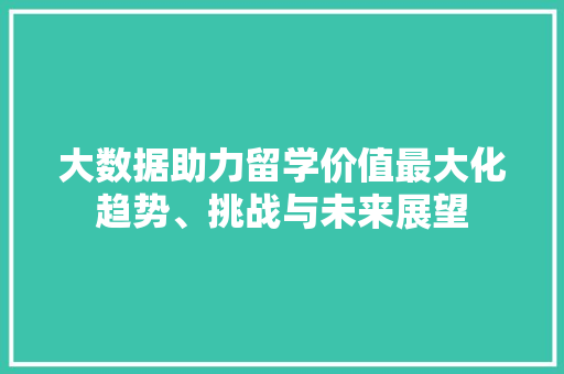 大数据助力留学价值最大化趋势、挑战与未来展望