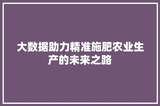 大数据助力精准施肥农业生产的未来之路