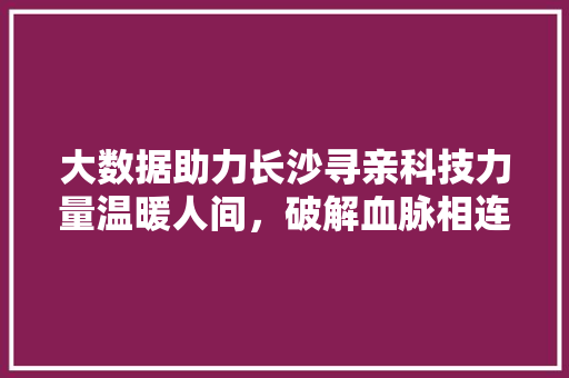 大数据助力长沙寻亲科技力量温暖人间，破解血脉相连之谜