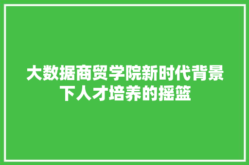 大数据商贸学院新时代背景下人才培养的摇篮