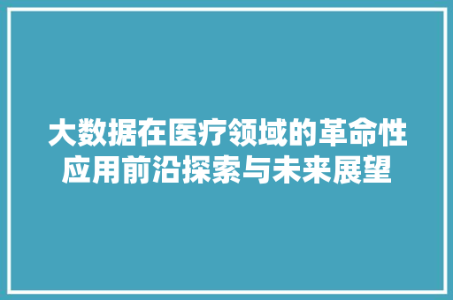 大数据在医疗领域的革命性应用前沿探索与未来展望