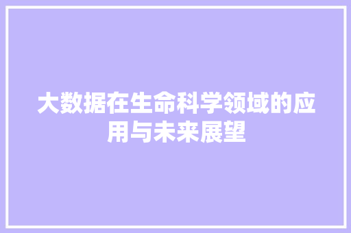 大数据在生命科学领域的应用与未来展望 大数据在生命科学领域的应用与未来展望