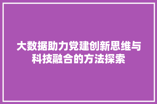 大数据助力党建创新思维与科技融合的方法探索 大数据助力党建创新思维与科技融合的方法探索