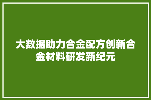 大数据助力合金配方创新合金材料研发新纪元 大数据助力合金配方创新合金材料研发新纪元