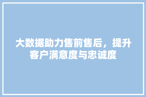 大数据助力售前售后,提升客户满意度与忠诚度 大数据助力售前售后,提升客户满意度与忠诚度