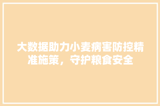 大数据助力小麦病害防控精准施策,守护粮食安全 大数据助力小麦病害防控精准施策,守护粮食安全