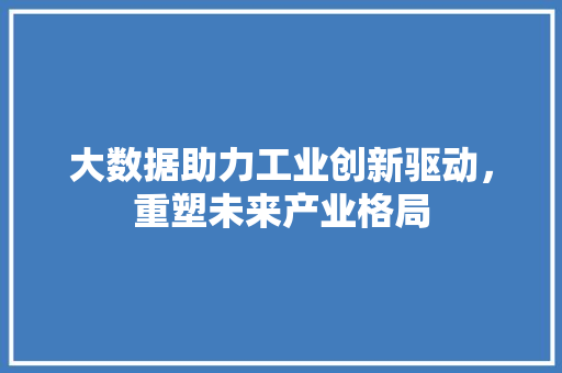大数据助力工业创新驱动,重塑未来产业格局 大数据助力工业创新驱动,重塑未来产业格局