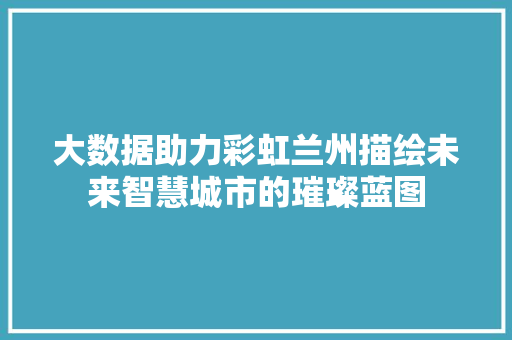 大数据助力彩虹兰州描绘未来智慧城市的璀璨蓝图