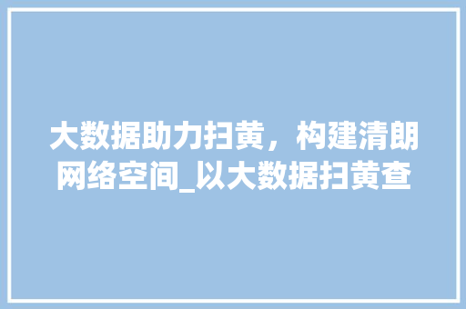 大数据助力扫黄，构建清朗网络空间_以大数据扫黄查询为例