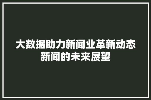 大数据助力新闻业革新动态新闻的未来展望
