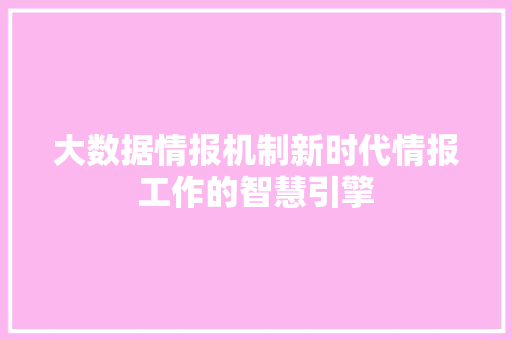 大数据情报机制新时代情报工作的智慧引擎 大数据情报机制新时代情报工作的智慧引擎