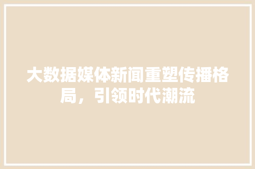 大数据媒体新闻重塑传播格局,引领时代潮流 大数据媒体新闻重塑传播格局,引领时代潮流