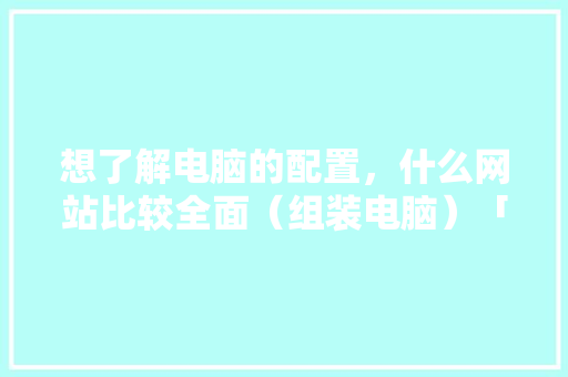 想了解电脑的配置，什么网站比较全面（组装电脑）「怎么看电脑配置步骤图解」 想了解电脑的配置，什么网站比较全面（组装电脑）「怎么看电脑配置步骤图解」 电脑故障维修