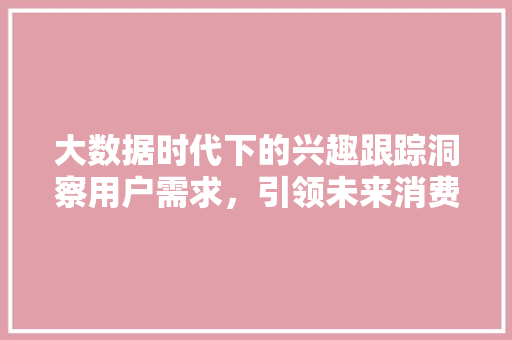 大数据时代下的兴趣跟踪洞察用户需求,引领未来消费 大数据时代下的兴趣跟踪洞察用户需求,引领未来消费