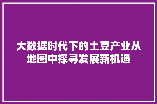 大数据时代下的土豆产业从地图中探寻发展新机遇